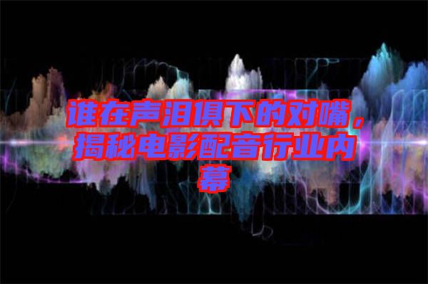 誰在聲淚俱下的對(duì)嘴，揭秘電影配音行業(yè)內(nèi)幕