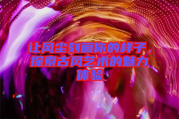 讓風(fēng)塵刻畫(huà)你的樣子，探索古風(fēng)藝術(shù)的魅力體驗(yàn)