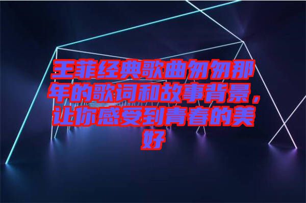 王菲經典歌曲匆匆那年的歌詞和故事背景，讓你感受到青春的美好