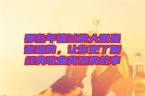 那些年錯過的大雨是誰唱的，讓你更了解經(jīng)典歌曲背后的故事