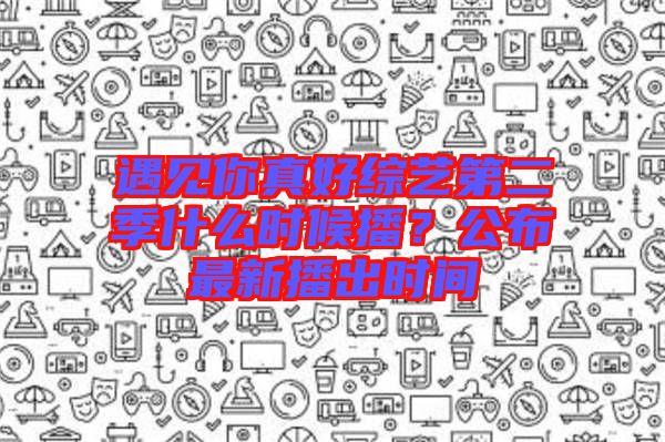 遇見你真好綜藝第二季什么時候播？公布最新播出時間