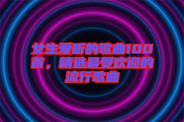 女生愛(ài)聽(tīng)的歌曲100首，精選最受歡迎的流行歌曲