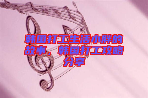 韓國(guó)打工生活小胖的故事，韓國(guó)打工攻略分享