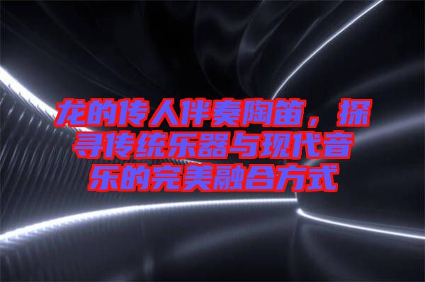 龍的傳人伴奏陶笛，探尋傳統(tǒng)樂器與現(xiàn)代音樂的完美融合方式