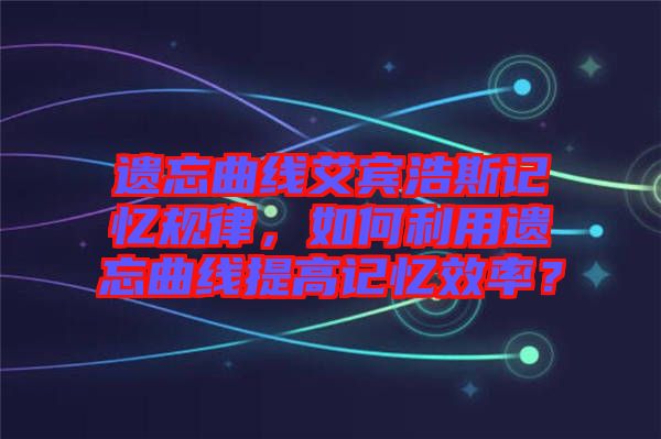 遺忘曲線艾賓浩斯記憶規(guī)律，如何利用遺忘曲線提高記憶效率？