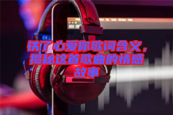 鐵了心愛你歌詞含義，揭秘這首歌曲的情感故事