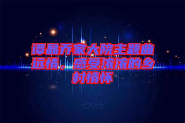 譚晶喬家大院主題曲遠情，感受濃濃的鄉(xiāng)村情懷