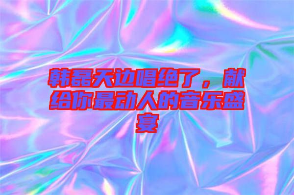 韓磊天邊唱絕了，獻(xiàn)給你最動人的音樂盛宴