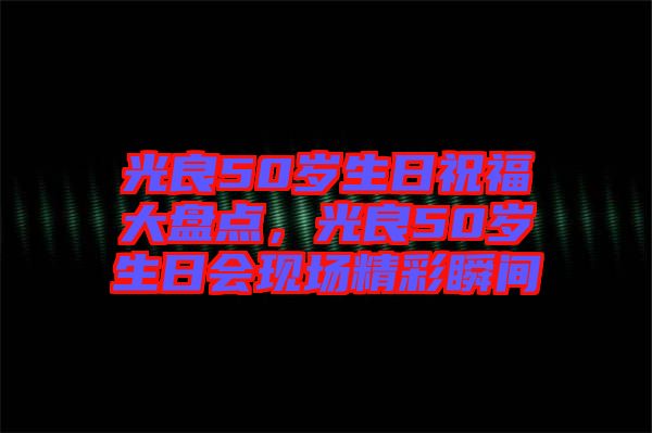 光良50歲生日祝福大盤(pán)點(diǎn)，光良50歲生日會(huì)現(xiàn)場(chǎng)精彩瞬間