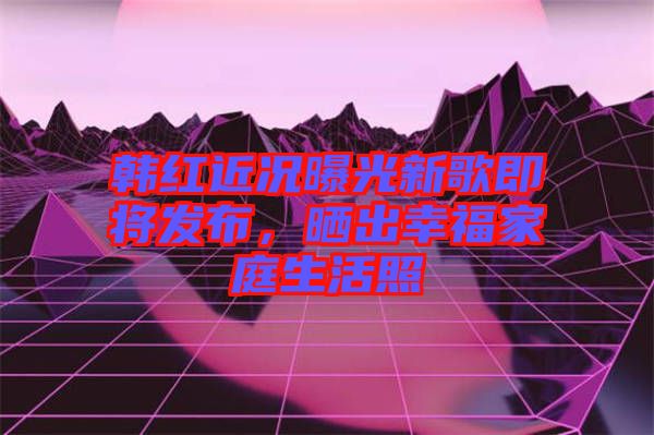 韓紅近況曝光新歌即將發(fā)布，曬出幸福家庭生活照