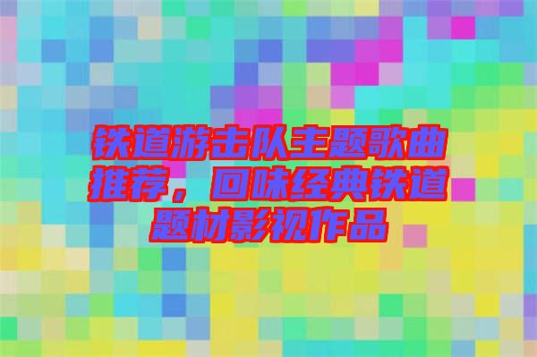 鐵道游擊隊(duì)主題歌曲推薦，回味經(jīng)典鐵道題材影視作品