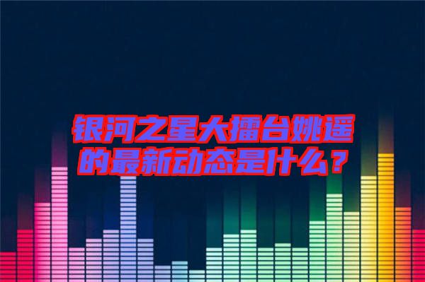 銀河之星大擂臺(tái)姚遙的最新動(dòng)態(tài)是什么？