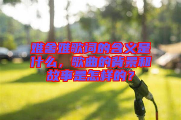 難舍難歌詞的含義是什么，歌曲的背景和故事是怎樣的？