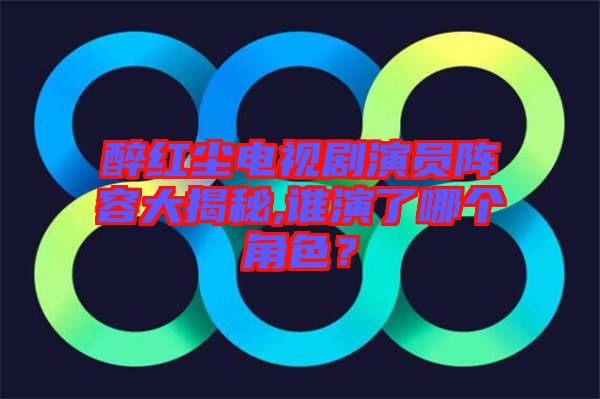 醉紅塵電視劇演員陣容大揭秘,誰演了哪個角色？