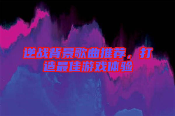 逆戰(zhàn)背景歌曲推薦，打造最佳游戲體驗(yàn)