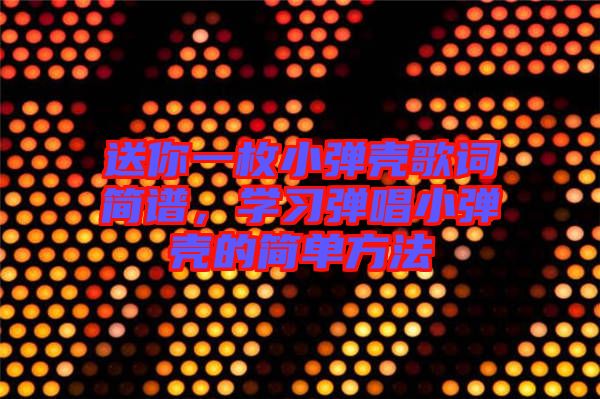 送你一枚小彈殼歌詞簡譜，學習彈唱小彈殼的簡單方法