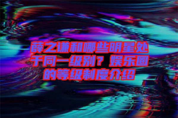 薛之謙和哪些明星處于同一級別？娛樂圈的等級制度介紹