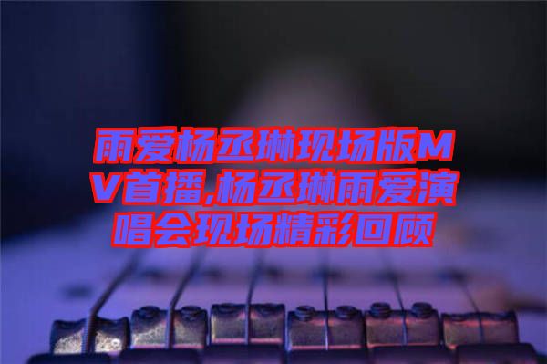 雨愛楊丞琳現(xiàn)場版MV首播,楊丞琳雨愛演唱會(huì)現(xiàn)場精彩回顧