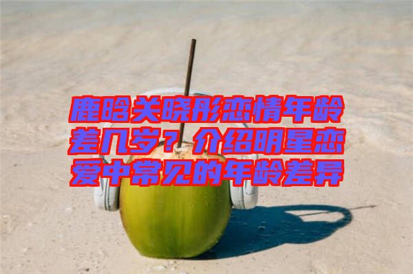 鹿晗關曉彤戀情年齡差幾歲？介紹明星戀愛中常見的年齡差異