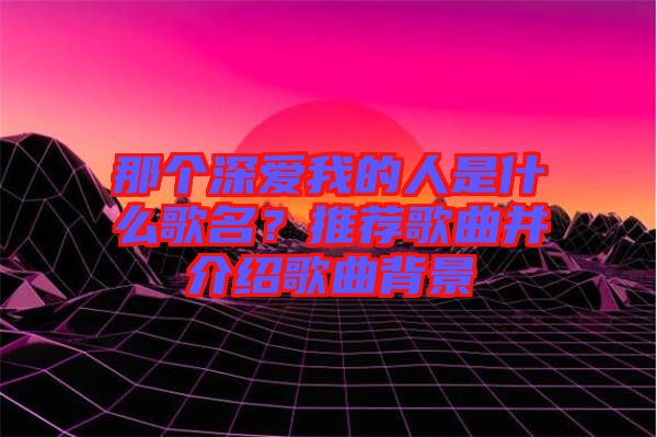 那個(gè)深?lèi)?ài)我的人是什么歌名？推薦歌曲并介紹歌曲背景