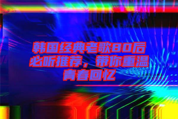 韓國經典老歌80后必聽推薦，帶你重溫青春回憶