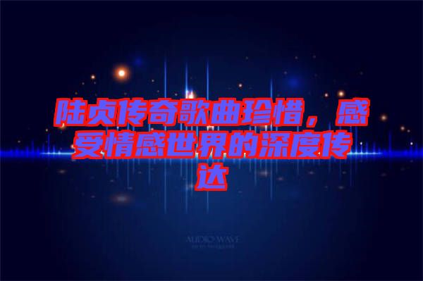 陸貞傳奇歌曲珍惜，感受情感世界的深度傳達