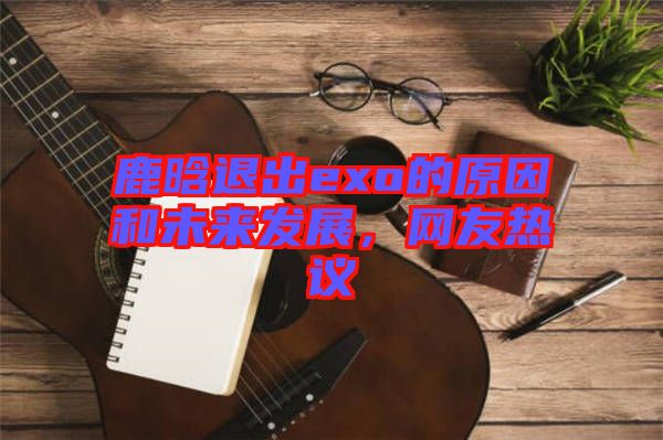 鹿晗退出exo的原因和未來發(fā)展，網(wǎng)友熱議