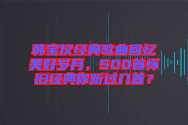 韓寶儀經(jīng)典歌曲回憶美好歲月，500首懷舊經(jīng)典你聽過幾首？