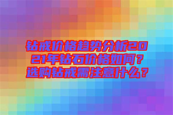 鉆戒價格趨勢分析2021年鉆石價格如何？選購鉆戒需注意什么？