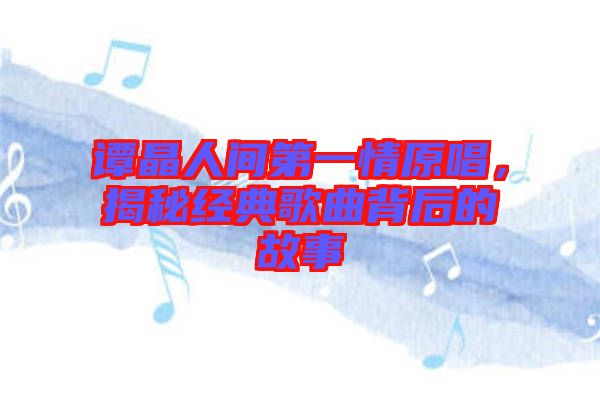 譚晶人間第一情原唱，揭秘經(jīng)典歌曲背后的故事