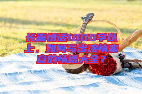 長篇情話1000字以上，如何寫出濃情蜜意的情話大全？