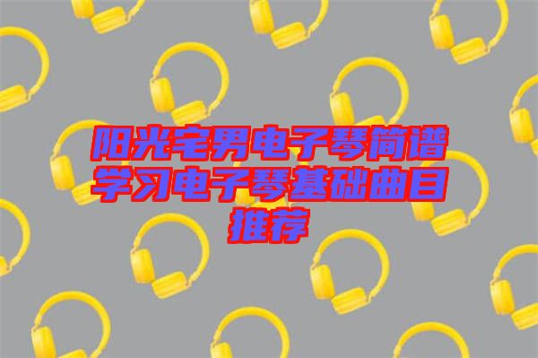 陽光宅男電子琴簡(jiǎn)譜學(xué)習(xí)電子琴基礎(chǔ)曲目推薦