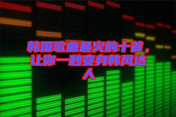 韓國歌曲最火的十首，讓你一秒變身韓風(fēng)達(dá)人