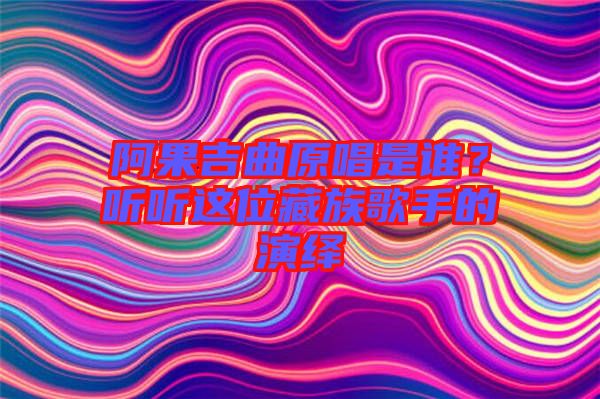 阿果吉曲原唱是誰？聽聽這位藏族歌手的演繹