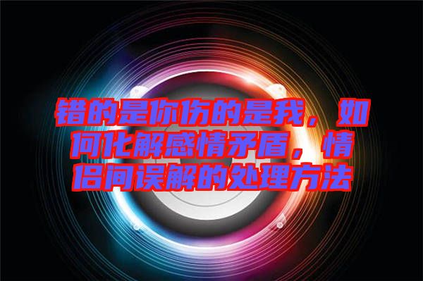 錯(cuò)的是你傷的是我，如何化解感情矛盾，情侶間誤解的處理方法