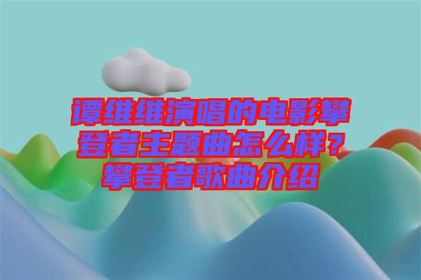 譚維維演唱的電影攀登者主題曲怎么樣？攀登者歌曲介紹