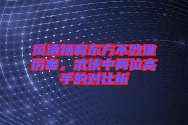 風(fēng)清揚和東方不敗誰厲害，武俠中兩位高手的對比析