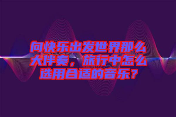 向快樂出發(fā)世界那么大伴奏，旅行中怎么選用合適的音樂？