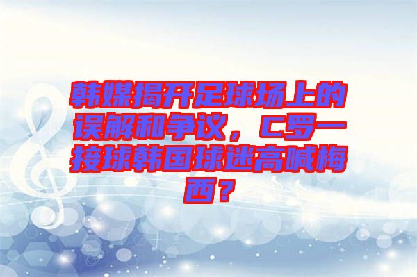 韓媒揭開(kāi)足球場(chǎng)上的誤解和爭(zhēng)議，C羅一接球韓國(guó)球迷高喊梅西？