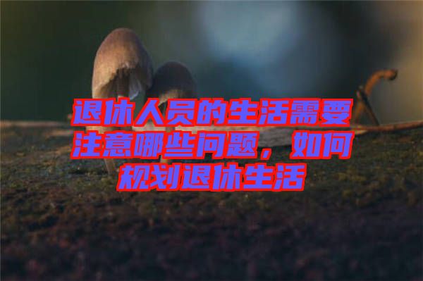 退休人員的生活需要注意哪些問(wèn)題，如何規(guī)劃退休生活