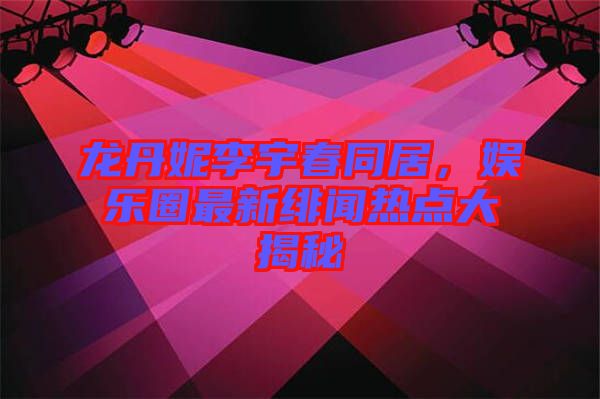 龍丹妮李宇春同居，娛樂圈最新緋聞熱點(diǎn)大揭秘