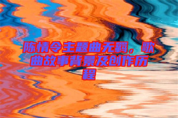 陳情令主題曲無羈，歌曲故事背景及創(chuàng)作歷程