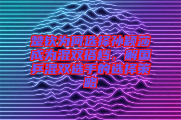 楚欽為何選擇孫穎莎成為混雙搭檔，解國乒混雙選手的選擇策略