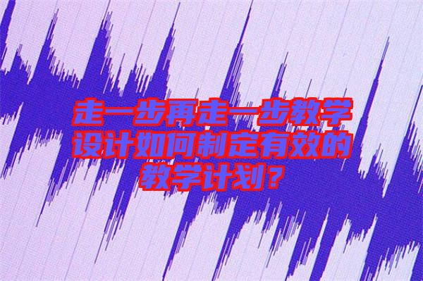 走一步再走一步教學設計如何制定有效的教學計劃？