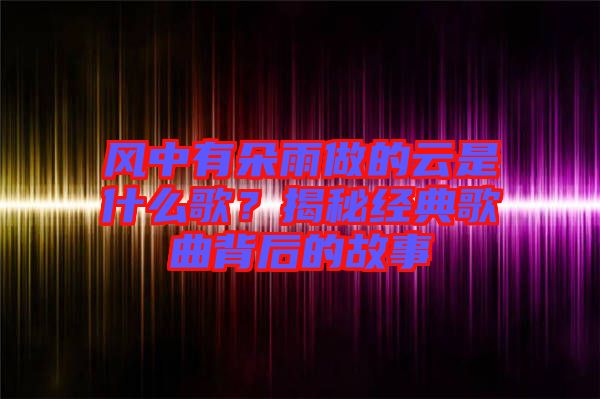 風(fēng)中有朵雨做的云是什么歌？揭秘經(jīng)典歌曲背后的故事