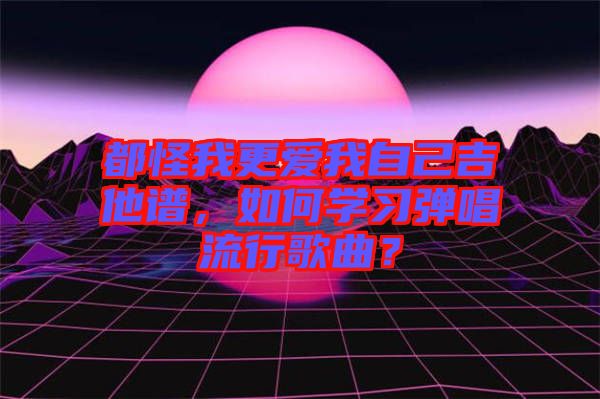 都怪我更愛我自己吉他譜，如何學(xué)習(xí)彈唱流行歌曲？