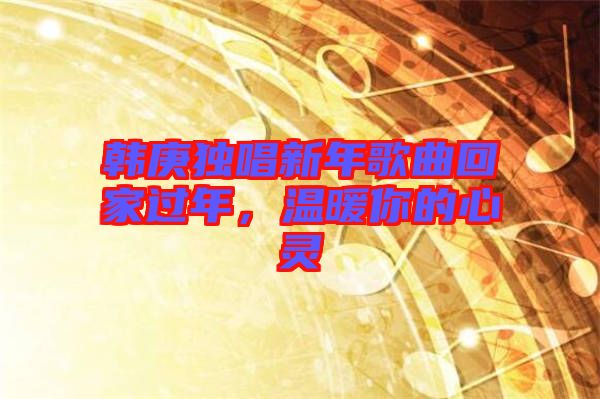 韓庚獨(dú)唱新年歌曲回家過(guò)年，溫暖你的心靈