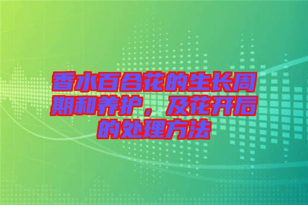 香水百合花的生長(zhǎng)周期和養(yǎng)護(hù)，及花開后的處理方法