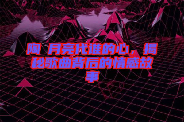 陶喆月亮代誰的心，揭秘歌曲背后的情感故事