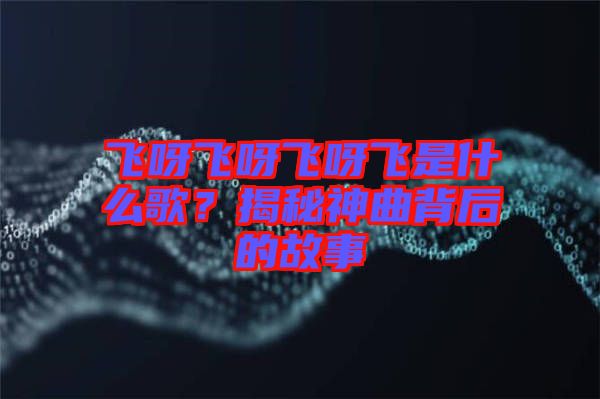 飛呀飛呀飛呀飛是什么歌？揭秘神曲背后的故事